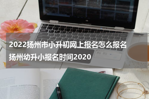 2022扬州市小升初网上报名怎么报名 扬州幼升小报名时间2020