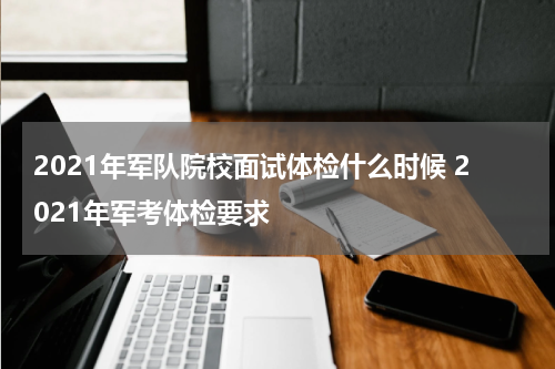 2021年军队院校面试体检什么时候 2021年军考体检要求