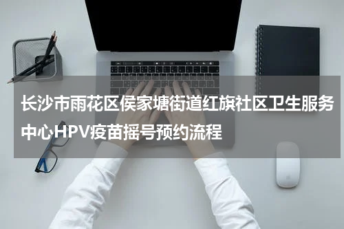 长沙市雨花区侯家塘街道红旗社区卫生服务中心HPV疫苗摇号预约流程
