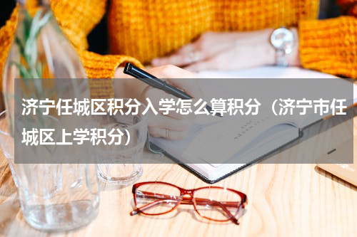 济宁任城区积分入学怎么算积分（济宁市任城区上学积分）
