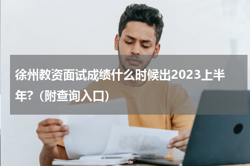 徐州教资面试成绩什么时候出2023上半年?（附查询入口）