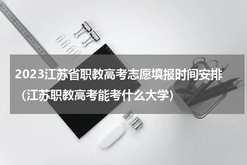 2023江苏省职教高考志愿填报时间安排（江苏职教高考能考什么大学）