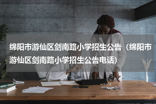 绵阳市游仙区剑南路小学招生公告（绵阳市游仙区剑南路小学招生公告电话）