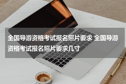 全国导游资格考试报名照片要求 全国导游资格考试报名照片要求几寸