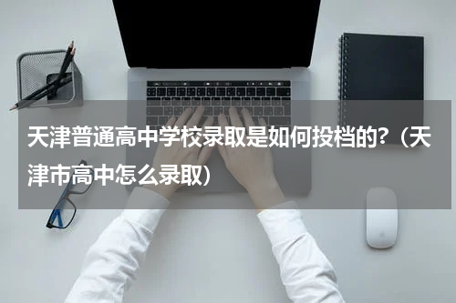 天津普通高中学校录取是如何投档的?（天津市高中怎么录取）