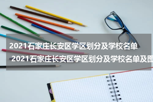 2021石家庄长安区学区划分及学校名单 2021石家庄长安区学区划分及学校名单及图片