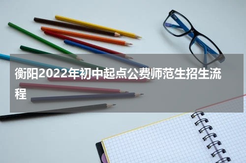 衡阳2022年初中起点公费师范生招生流程