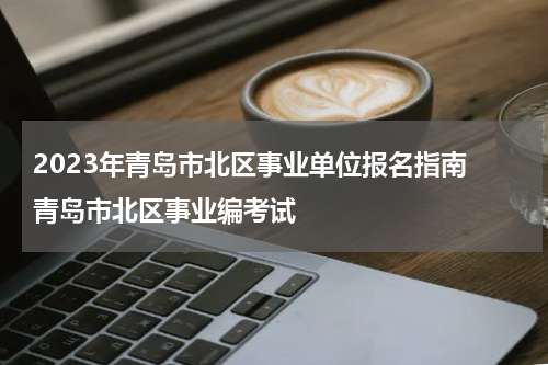 2023年青岛市北区事业单位报名指南 青岛市北区事业编考试