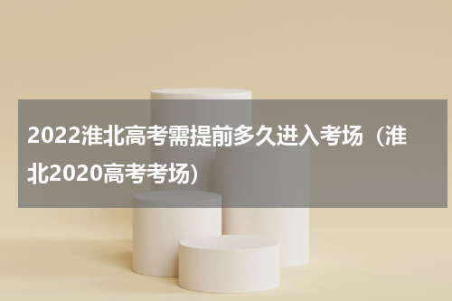 2022淮北高考需提前多久进入考场（淮北2020高考考场）