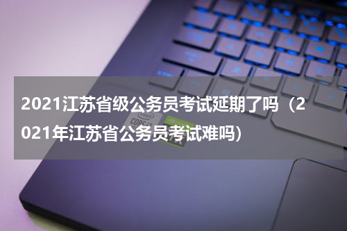2021江苏省级公务员考试延期了吗（2021年江苏省公务员考试难吗）