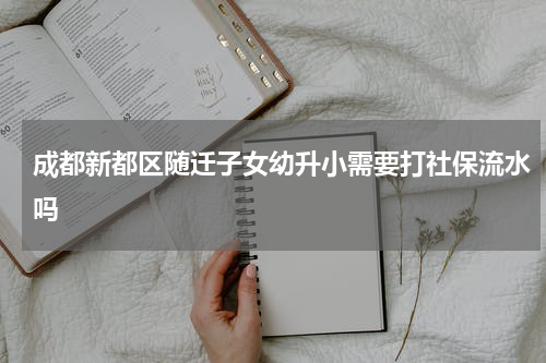 成都新都区随迁子女幼升小需要打社保流水吗