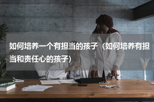 如何培养一个有担当的孩子（如何培养有担当和责任心的孩子）