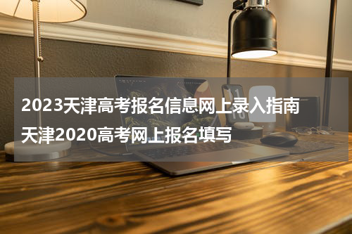 2023天津高考报名信息网上录入指南 天津2020高考网上报名填写