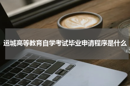 运城高等教育自学考试毕业申请程序是什么