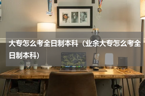 大专怎么考全日制本科（业余大专怎么考全日制本科）