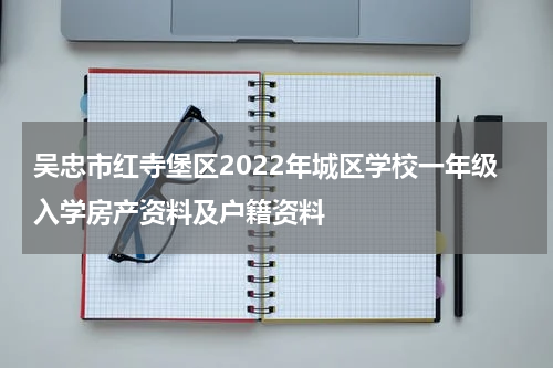 吴忠市红寺堡区2022年城区学校一年级入学房产资料及户籍资料