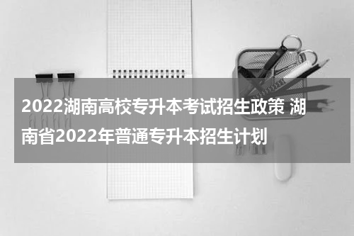 2022湖南高校专升本考试招生政策 湖南省2022年普通专升本招生计划