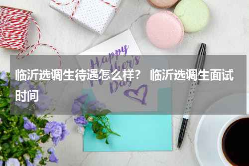 临沂选调生待遇怎么样？ 临沂选调生面试时间