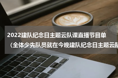 2022建队纪念日主题云队课直播节目单（全体少先队员就在今晚建队纪念日主题云队课来啦）