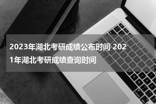 2023年湖北考研成绩公布时间 2021年湖北考研成绩查询时间