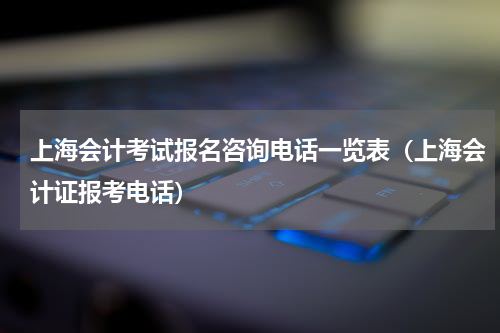 上海会计考试报名咨询电话一览表（上海会计证报考电话）