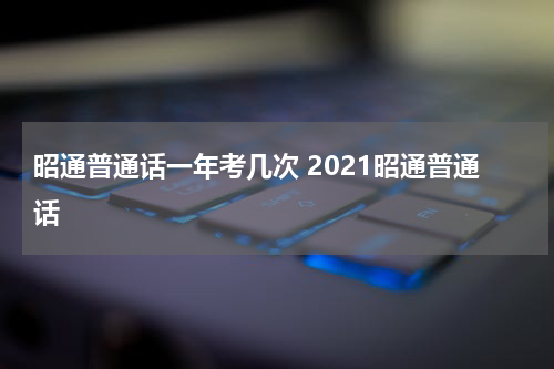 昭通普通话一年考几次 2021昭通普通话