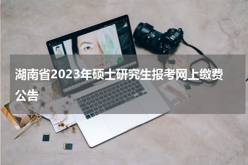 湖南省2023年硕士研究生报考网上缴费公告