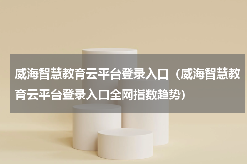 威海智慧教育云平台登录入口（威海智慧教育云平台登录入口全网指数趋势）