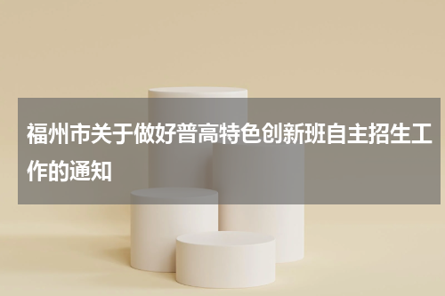 福州市关于做好普高特色创新班自主招生工作的通知