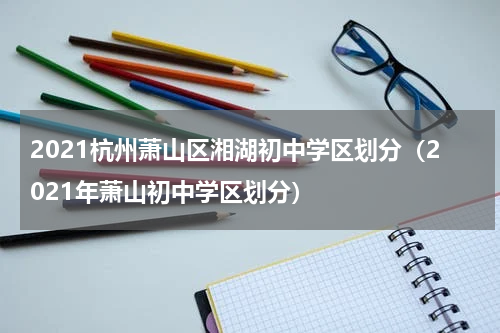 2021杭州萧山区湘湖初中学区划分（2021年萧山初中学区划分）