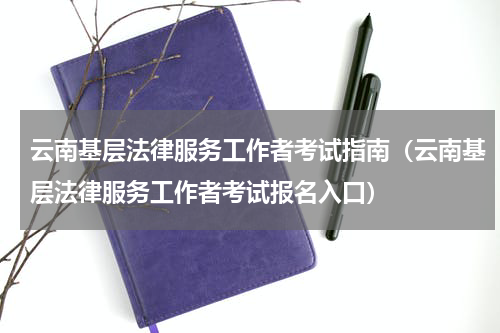 云南基层法律服务工作者考试指南（云南基层法律服务工作者考试报名入口）