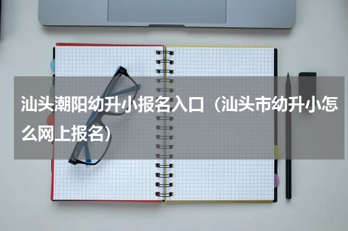 汕头潮阳幼升小报名入口（汕头市幼升小怎么网上报名）