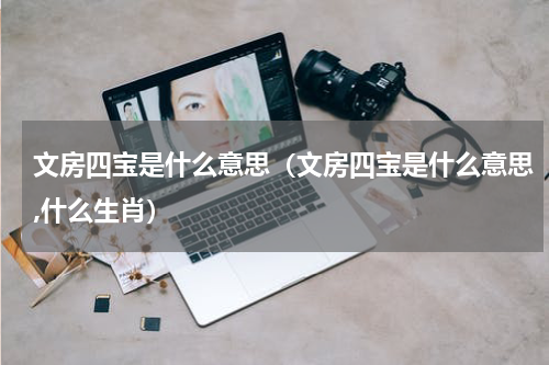 文房四宝是什么意思（文房四宝是什么意思,什么生肖）