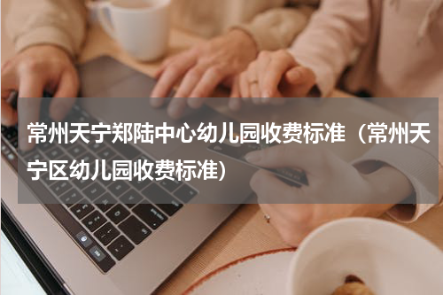 常州天宁郑陆中心幼儿园收费标准（常州天宁区幼儿园收费标准）