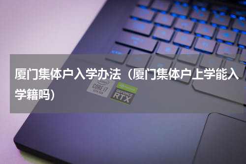 厦门集体户入学办法（厦门集体户上学能入学籍吗）