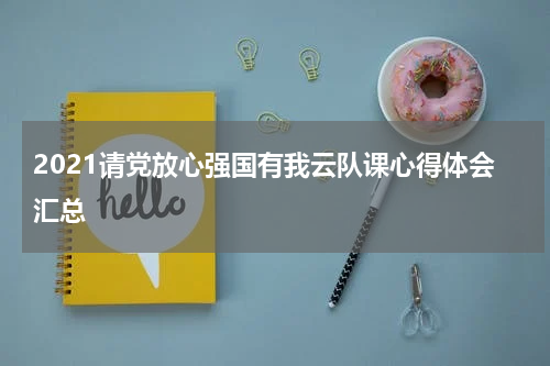 2021请党放心强国有我云队课心得体会汇总