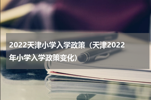 2022天津小学入学政策（天津2022年小学入学政策变化）
