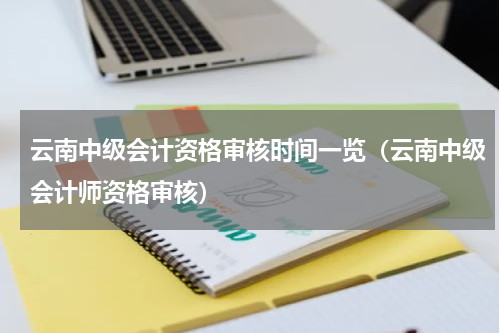云南中级会计资格审核时间一览（云南中级会计师资格审核）