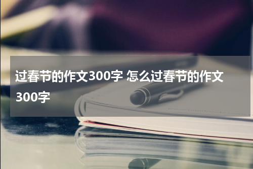过春节的作文300字 怎么过春节的作文300字