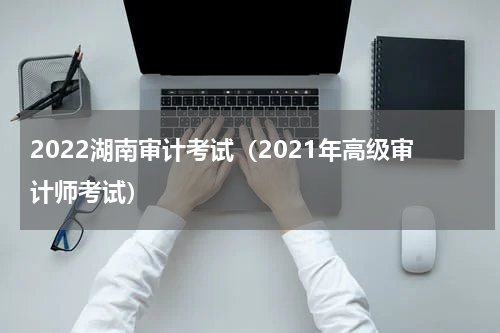 2022湖南审计考试（2021年高级审计师考试）