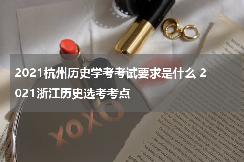 2021杭州历史学考考试要求是什么 2021浙江历史选考考点