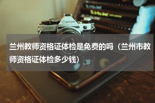 兰州教师资格证体检是免费的吗（兰州市教师资格证体检多少钱）
