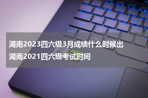 湖南2023四六级3月成绩什么时候出 湖南2021四六级考试时间