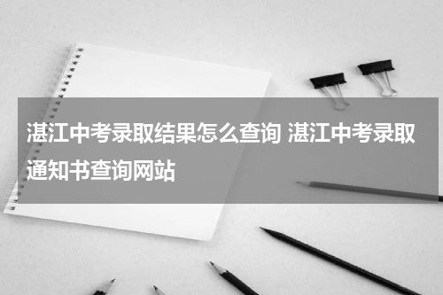 湛江中考录取结果怎么查询 湛江中考录取通知书查询网站