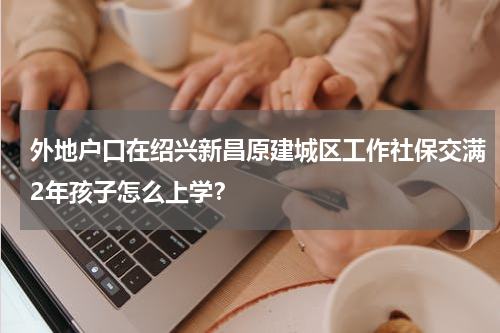 外地户口在绍兴新昌原建城区工作社保交满2年孩子怎么上学？