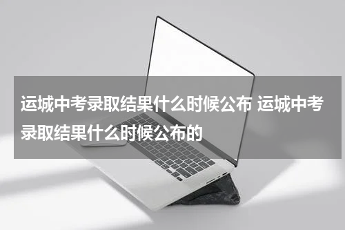 运城中考录取结果什么时候公布 运城中考录取结果什么时候公布的
