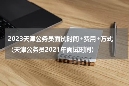 2023天津公务员面试时间+费用+方式（天津公务员2021年面试时间）
