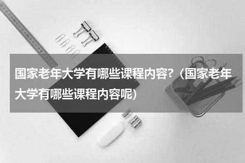 国家老年大学有哪些课程内容?（国家老年大学有哪些课程内容呢）