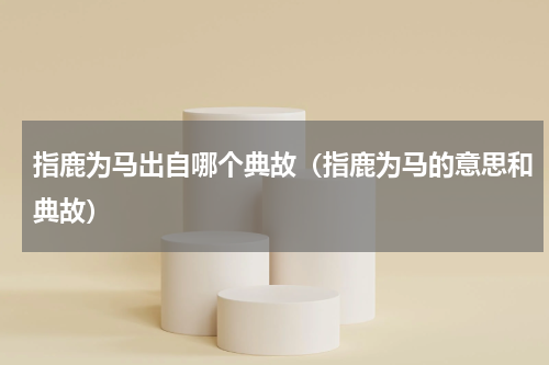 指鹿为马出自哪个典故（指鹿为马的意思和典故）
