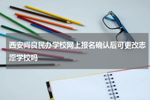 西安阎良民办学校网上报名确认后可更改志愿学校吗